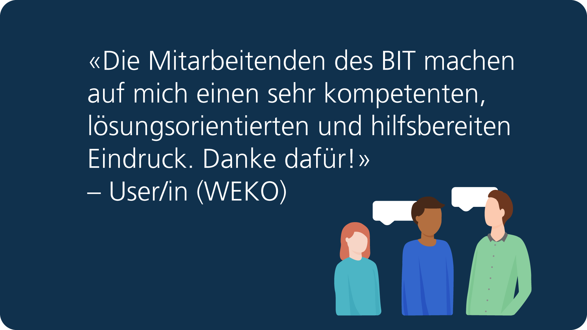 Feedback: «Die Mitarbeitenden des BIT machen auf mich einen sehr kompetenten, lösungsorientierten und hilfsbereiten Eindruck. Danke dafür!» – User/in (WEKO).