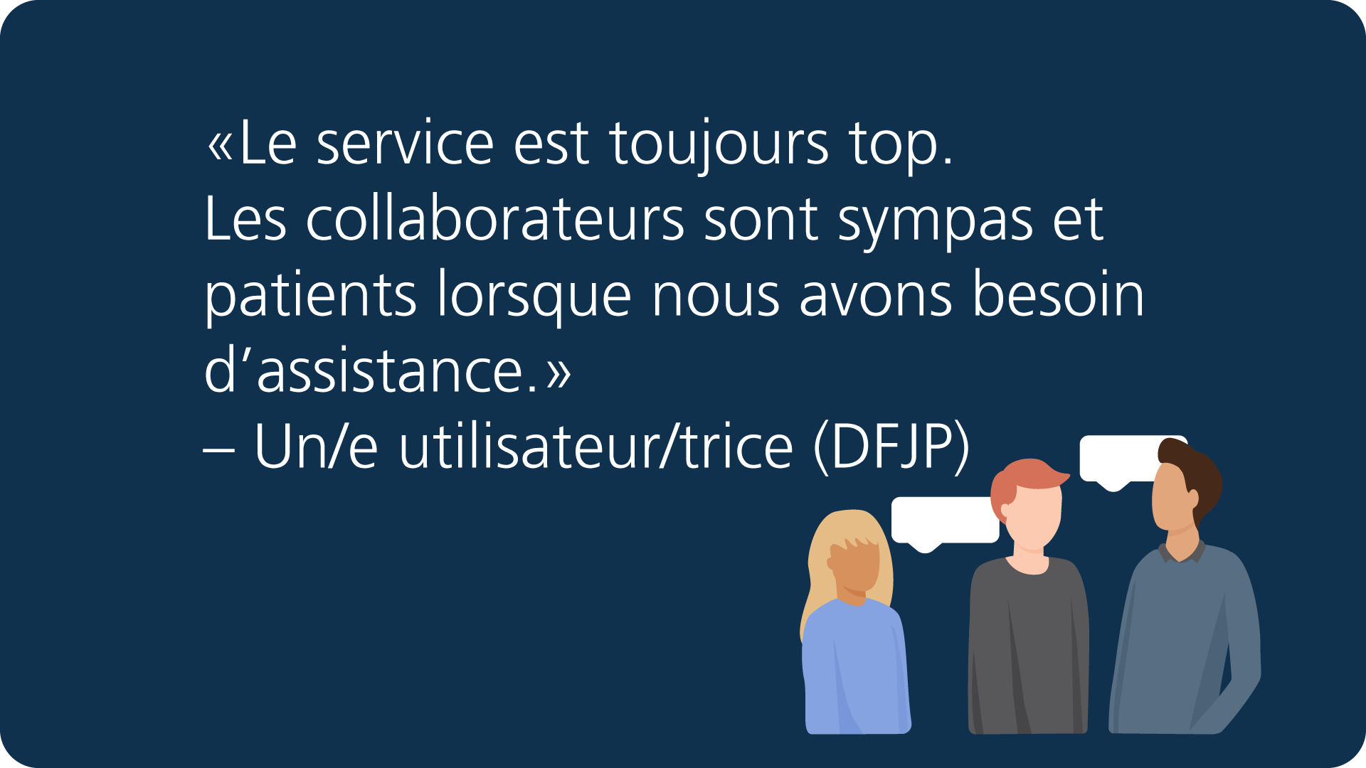 «Le service est toujours top. Les collaborateurs sont sympas et patients lorsque nous avons besoin d'assistance.» – Un/e utilisateur/trice (DFJP)